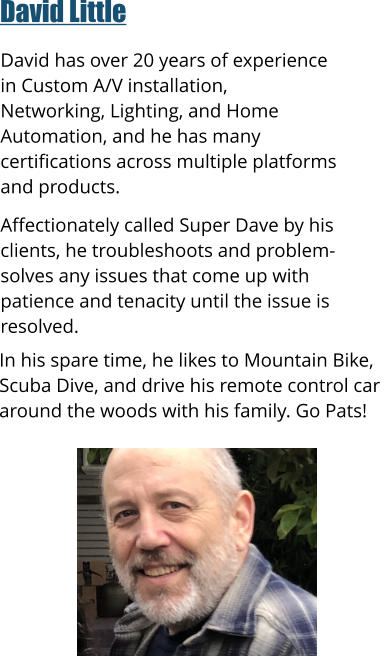 David Little    David has over 20 years of experience in Custom A/V installation, Networking, Lighting, and Home Automation, and he has many certifications across multiple platforms and products.   Affectionately called Super Dave by his clients, he troubleshoots and problem-solves any issues that come up with patience and tenacity until the issue is resolved.      In his spare time, he likes to Mountain Bike,  Scuba Dive, and drive his remote control car  around the woods with his family. Go Pats!