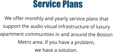 Service Plans We offer monthly and yearly service plans that  support the audio visual infrastructure of luxury  apartment communities in and around the Boston  Metro area. If you have a problem,  we have a solution.